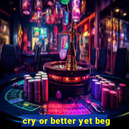 cry or better yet beg